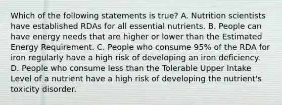 Which of the following statements is true? A. Nutrition scientists have established RDAs for all essential nutrients. B. People can have energy needs that are higher or lower than the Estimated Energy Requirement. C. People who consume 95% of the RDA for iron regularly have a high risk of developing an iron deficiency. D. People who consume less than the Tolerable Upper Intake Level of a nutrient have a high risk of developing the nutrient's toxicity disorder.