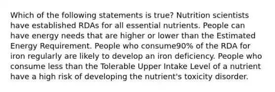 Which of the following statements is true? Nutrition scientists have established RDAs for all essential nutrients. People can have energy needs that are higher or lower than the Estimated Energy Requirement. People who consume90% of the RDA for iron regularly are likely to develop an iron deficiency. People who consume less than the Tolerable Upper Intake Level of a nutrient have a high risk of developing the nutrient's toxicity disorder.