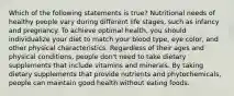 Which of the following statements is true? Nutritional needs of healthy people vary during different life stages, such as infancy and pregnancy. To achieve optimal health, you should individualize your diet to match your blood type, eye color, and other physical characteristics. Regardless of their ages and physical conditions, people don't need to take dietary supplements that include vitamins and minerals. By taking dietary supplements that provide nutrients and phytochemicals, people can maintain good health without eating foods.