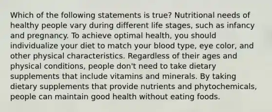 Which of the following statements is true? Nutritional needs of healthy people vary during different life stages, such as infancy and pregnancy. To achieve optimal health, you should individualize your diet to match your blood type, eye color, and other physical characteristics. Regardless of their ages and physical conditions, people don't need to take dietary supplements that include vitamins and minerals. By taking dietary supplements that provide nutrients and phytochemicals, people can maintain good health without eating foods.