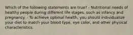 Which of the following statements are true? - Nutritional needs of healthy people during different life stages, such as infancy and pregnancy. - To achieve optimal health, you should individualize your diet to match your blood type, eye color, and other physical characteristics.