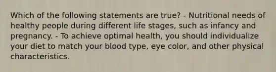 Which of the following statements are true? - Nutritional needs of healthy people during different life stages, such as infancy and pregnancy. - To achieve optimal health, you should individualize your diet to match your blood type, eye color, and other physical characteristics.