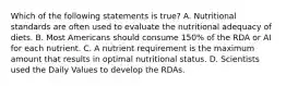 Which of the following statements is true? A. Nutritional standards are often used to evaluate the nutritional adequacy of diets. B. Most Americans should consume 150% of the RDA or AI for each nutrient. C. A nutrient requirement is the maximum amount that results in optimal nutritional status. D. Scientists used the Daily Values to develop the RDAs.