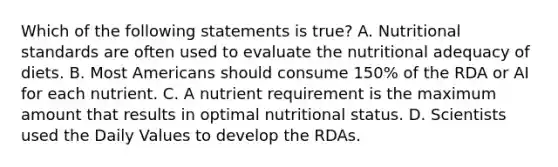 Which of the following statements is true? A. Nutritional standards are often used to evaluate the nutritional adequacy of diets. B. Most Americans should consume 150% of the RDA or AI for each nutrient. C. A nutrient requirement is the maximum amount that results in optimal nutritional status. D. Scientists used the Daily Values to develop the RDAs.