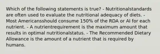 Which of the following statements is true? - Nutritionalstandards are often used to evaluate the nutritional adequacy of diets. - Most Americansshould consume 150% of the RDA or AI for each nutrient. - A nutrientrequirement is the maximum amount that results in optimal nutritionalstatus. - The Recommended Dietary Allowance is the amount of a nutrient that is required by humans.