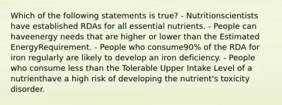 Which of the following statements is true? - Nutritionscientists have established RDAs for all essential nutrients. - People can haveenergy needs that are higher or lower than the Estimated EnergyRequirement. - People who consume90% of the RDA for iron regularly are likely to develop an iron deficiency. - People who consume less than the Tolerable Upper Intake Level of a nutrienthave a high risk of developing the nutrient's toxicity disorder.