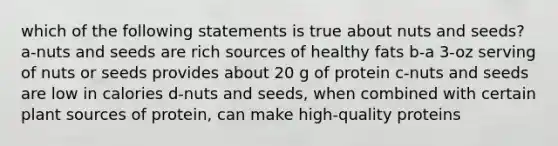 which of the following statements is true about nuts and seeds? a-nuts and seeds are rich sources of healthy fats b-a 3-oz serving of nuts or seeds provides about 20 g of protein c-nuts and seeds are low in calories d-nuts and seeds, when combined with certain plant sources of protein, can make high-quality proteins