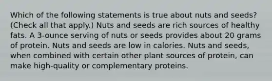 Which of the following statements is true about nuts and seeds? (Check all that apply.) Nuts and seeds are rich sources of healthy fats. A 3-ounce serving of nuts or seeds provides about 20 grams of protein. Nuts and seeds are low in calories. Nuts and seeds, when combined with certain other plant sources of protein, can make high-quality or complementary proteins.