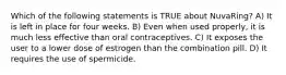 Which of the following statements is TRUE about NuvaRing? A) It is left in place for four weeks. B) Even when used properly, it is much less effective than oral contraceptives. C) It exposes the user to a lower dose of estrogen than the combination pill. D) It requires the use of spermicide.