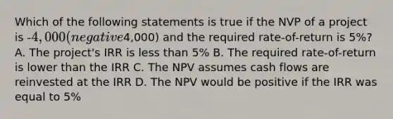 Which of the following statements is true if the NVP of a project is -4,000 (negative4,000) and the required rate-of-return is 5%? A. The project's IRR is less than 5% B. The required rate-of-return is lower than the IRR C. The NPV assumes cash flows are reinvested at the IRR D. The NPV would be positive if the IRR was equal to 5%