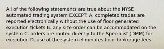 All of the following statements are true about the NYSE automated trading system EXCEPT: A. completed trades are reported electronically without the use of floor generated execution tickets B. any size order can be accommodated on the system C. orders are routed directly to the Specialist (DMM) for execution D. use of the system eliminates floor brokerage fees