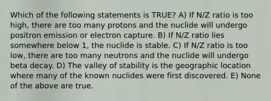 Which of the following statements is TRUE? A) If N/Z ratio is too high, there are too many protons and the nuclide will undergo positron emission or electron capture. B) If N/Z ratio lies somewhere below 1, the nuclide is stable. C) If N/Z ratio is too low, there are too many neutrons and the nuclide will undergo beta decay. D) The valley of stability is the geographic location where many of the known nuclides were first discovered. E) None of the above are true.