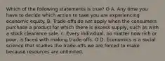 Which of the following statements is true? O A. Any time you have to decide which action to take you are experiencing economic equity. B. Trade-offs do not apply when the consumers purchase a product for which there is excess supply, such as with a stock clearance sale. c. Every individual, no matter how rich or poor, is faced with making trade-offs. O D. Economics is a social science that studies the trade-offs we are forced to make because resources are unlimited.