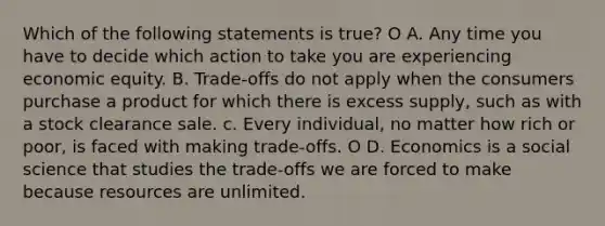 Which of the following statements is true? O A. Any time you have to decide which action to take you are experiencing economic equity. B. Trade-offs do not apply when the consumers purchase a product for which there is excess supply, such as with a stock clearance sale. c. Every individual, no matter how rich or poor, is faced with making trade-offs. O D. Economics is a social science that studies the trade-offs we are forced to make because resources are unlimited.