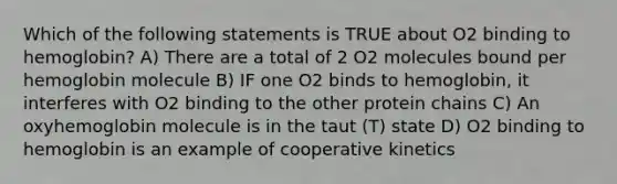 Which of the following statements is TRUE about O2 binding to hemoglobin? A) There are a total of 2 O2 molecules bound per hemoglobin molecule B) IF one O2 binds to hemoglobin, it interferes with O2 binding to the other protein chains C) An oxyhemoglobin molecule is in the taut (T) state D) O2 binding to hemoglobin is an example of cooperative kinetics