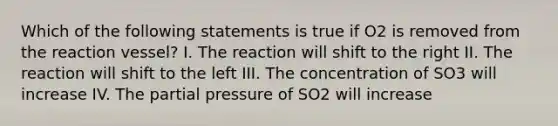 Which of the following statements is true if O2 is removed from the reaction vessel? I. The reaction will shift to the right II. The reaction will shift to the left III. The concentration of SO3 will increase IV. The partial pressure of SO2 will increase