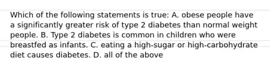 Which of the following statements is true: A. obese people have a significantly greater risk of type 2 diabetes than normal weight people. B. Type 2 diabetes is common in children who were breastfed as infants. C. eating a high-sugar or high-carbohydrate diet causes diabetes. D. all of the above