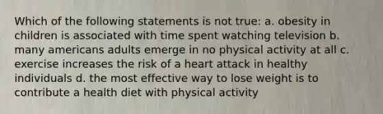 Which of the following statements is not true: a. obesity in children is associated with time spent watching television b. many americans adults emerge in no physical activity at all c. exercise increases the risk of a heart attack in healthy individuals d. the most effective way to lose weight is to contribute a health diet with physical activity