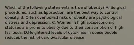 Which of the following statements is true of obesity? A. Surgical procedures, such as liposuction, are the best way to control obesity. B. Often overlooked risks of obesity are psychological distress and depression. C. Women in high socioeconomic statuses are prone to obesity due to their consumption of high-fat foods. D.Heightened levels of cytokines in obese people reduces the risk of cardiovascular disease.