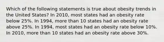 Which of the following statements is true about obesity trends in the United States? In 2010, most states had an obesity rate below 25%. In 1994, more than 10 states had an obesity rate above 25%. In 1994, most states had an obesity rate below 10%. In 2010, more than 10 states had an obesity rate above 30%.