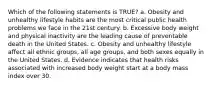 Which of the following statements is TRUE? a. Obesity and unhealthy lifestyle habits are the most critical public health problems we face in the 21st century. b. Excessive body weight and physical inactivity are the leading cause of preventable death in the United States. c. Obesity and unhealthy lifestyle affect all ethnic groups, all age groups, and both sexes equally in the United States. d. Evidence indicates that health risks associated with increased body weight start at a body mass index over 30.