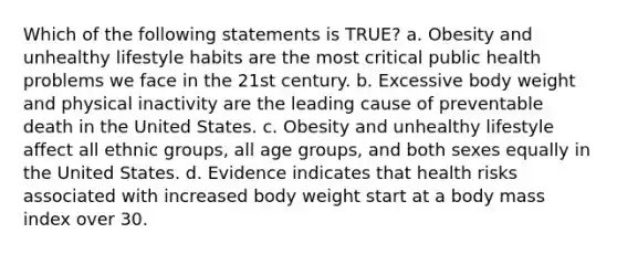 Which of the following statements is TRUE? a. Obesity and unhealthy lifestyle habits are the most critical public health problems we face in the 21st century. b. Excessive body weight and physical inactivity are the leading cause of preventable death in the United States. c. Obesity and unhealthy lifestyle affect all ethnic groups, all age groups, and both sexes equally in the United States. d. Evidence indicates that health risks associated with increased body weight start at a body mass index over 30.