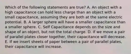 Which of the following statements are true? A. An object with a high capacitance can hold less charge than an object with a small capacitance, assuming they are both at the same electric potential. B. A larger sphere will have a smaller capacitance than a smaller sphere. C. Self Capacitance depends on the size and shape of an object, but not the total charge. D. If we move a pair of parallel plates closer together, their capacitance will decrease. E. If we insert sheets of paper between a pair of parallel plates, their capacitance will increase.