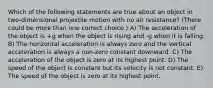 Which of the following statements are true about an object in two-dimensional projectile motion with no air resistance? (There could be more than one correct choice.) A) The acceleration of the object is +g when the object is rising and -g when it is falling. B) The horizontal acceleration is always zero and the vertical acceleration is always a non-zero constant downward. C) The acceleration of the object is zero at its highest point. D) The speed of the object is constant but its velocity is not constant. E) The speed of the object is zero at its highest point.