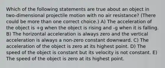 Which of the following statements are true about an object in two-dimensional projectile motion with no air resistance? (There could be more than one correct choice.) A) The acceleration of the object is +g when the object is rising and -g when it is falling. B) The horizontal acceleration is always zero and the vertical acceleration is always a non-zero constant downward. C) The acceleration of the object is zero at its highest point. D) The speed of the object is constant but its velocity is not constant. E) The speed of the object is zero at its highest point.