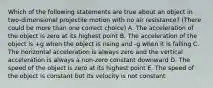 Which of the following statements are true about an object in two-dimensional projectile motion with no air resistance? (There could be more than one correct choice) A. The acceleration of the object is zero at its highest point B. The acceleration of the object is +g when the object is rising and -g when it is falling C. The horizontal acceleration is always zero and the vertical acceleration is always a non-zero constant downward D. The speed of the object is zero at its highest point E. The speed of the object is constant but its velocity is not constant