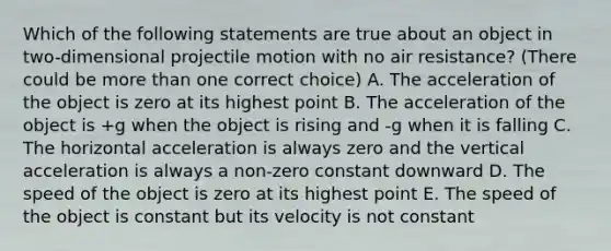 Which of the following statements are true about an object in two-dimensional projectile motion with no air resistance? (There could be more than one correct choice) A. The acceleration of the object is zero at its highest point B. The acceleration of the object is +g when the object is rising and -g when it is falling C. The horizontal acceleration is always zero and the vertical acceleration is always a non-zero constant downward D. The speed of the object is zero at its highest point E. The speed of the object is constant but its velocity is not constant