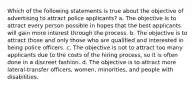 Which of the following statements is true about the objective of advertising to attract police applicants? a. The objective is to attract every person possible in hopes that the best applicants will gain more interest through the process. b. The objective is to attract those and only those who are qualified and interested in being police officers. c. The objective is not to attract too many applicants due to the costs of the hiring process, so it is often done in a discreet fashion. d. The objective is to attract more lateral-transfer officers, women, minorities, and people with disabilities.