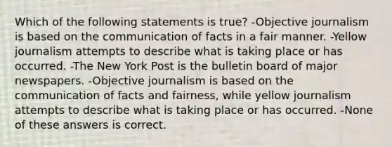 Which of the following statements is true? -Objective journalism is based on the communication of facts in a fair manner. -Yellow journalism attempts to describe what is taking place or has occurred. -The New York Post is the bulletin board of major newspapers. -Objective journalism is based on the communication of facts and fairness, while yellow journalism attempts to describe what is taking place or has occurred. -None of these answers is correct.