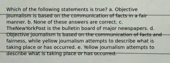 Which of the following statements is true? a. Objective journalism is based on the communication of facts in a fair manner. b. None of these answers are correct. c. TheNewYorkPost is the bulletin board of major newspapers. d. Objective journalism is based on the communication of facts and fairness, while yellow journalism attempts to describe what is taking place or has occurred. e. Yellow journalism attempts to describe what is taking place or has occurred.