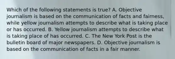 Which of the following statements is true? A. Objective journalism is based on the communication of facts and fairness, while yellow journalism attempts to describe what is taking place or has occurred. B. Yellow journalism attempts to describe what is taking place of has occurred. C. The New York Post is the bulletin board of major newspapers. D. Objective journalism is based on the communication of facts in a fair manner.