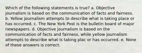 Which of the following statements is true? a. Objective journalism is based on the communication of facts and fairness. b. Yellow journalism attempts to describe what is taking place or has occurred. c. The New York Post is the bulletin board of major newspapers. d. Objective journalism is based on the communication of facts and fairness, while yellow journalism attempts to describe what is taking plac or has occurred. e. None of these answers is correct.