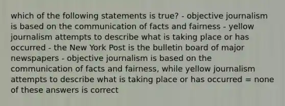 which of the following statements is true? - objective journalism is based on the communication of facts and fairness - yellow journalism attempts to describe what is taking place or has occurred - the New York Post is the bulletin board of major newspapers - objective journalism is based on the communication of facts and fairness, while yellow journalism attempts to describe what is taking place or has occurred = none of these answers is correct