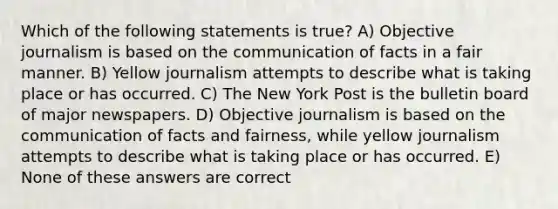 Which of the following statements is true? A) Objective journalism is based on the communication of facts in a fair manner. B) Yellow journalism attempts to describe what is taking place or has occurred. C) The New York Post is the bulletin board of major newspapers. D) Objective journalism is based on the communication of facts and fairness, while yellow journalism attempts to describe what is taking place or has occurred. E) None of these answers are correct