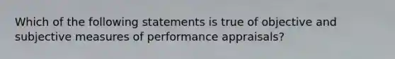 Which of the following statements is true of objective and subjective measures of performance appraisals?