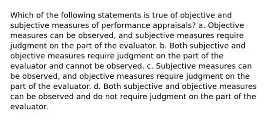 Which of the following statements is true of objective and subjective measures of performance appraisals? a. Objective measures can be observed, and subjective measures require judgment on the part of the evaluator. b. Both subjective and objective measures require judgment on the part of the evaluator and cannot be observed. c. Subjective measures can be observed, and objective measures require judgment on the part of the evaluator. d. Both subjective and objective measures can be observed and do not require judgment on the part of the evaluator.