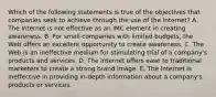 Which of the following statements is true of the objectives that companies seek to achieve through the use of the Internet? A. The Internet is not effective as an IMC element in creating awareness. B. For small companies with limited budgets, the Web offers an excellent opportunity to create awareness. C. The Web is an ineffective medium for stimulating trial of a company's products and services. D. The Internet offers ease to traditional marketers to create a strong brand image. E. The Internet is ineffective in providing in-depth information about a company's products or services.