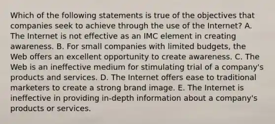 Which of the following statements is true of the objectives that companies seek to achieve through the use of the Internet? A. The Internet is not effective as an IMC element in creating awareness. B. For small companies with limited budgets, the Web offers an excellent opportunity to create awareness. C. The Web is an ineffective medium for stimulating trial of a company's products and services. D. The Internet offers ease to traditional marketers to create a strong brand image. E. The Internet is ineffective in providing in-depth information about a company's products or services.