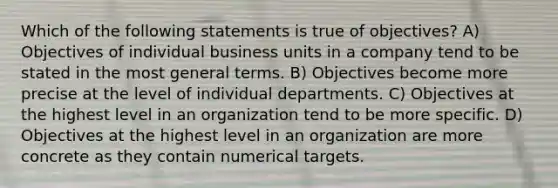 Which of the following statements is true of objectives? A) Objectives of individual business units in a company tend to be stated in the most general terms. B) Objectives become more precise at the level of individual departments. C) Objectives at the highest level in an organization tend to be more specific. D) Objectives at the highest level in an organization are more concrete as they contain numerical targets.