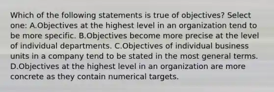 Which of the following statements is true of objectives? Select one: A.Objectives at the highest level in an organization tend to be more specific. B.Objectives become more precise at the level of individual departments. C.Objectives of individual business units in a company tend to be stated in the most general terms. D.Objectives at the highest level in an organization are more concrete as they contain numerical targets.