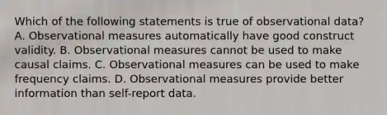 Which of the following statements is true of observational data? A. Observational measures automatically have good construct validity. B. Observational measures cannot be used to make causal claims. C. Observational measures can be used to make frequency claims. D. Observational measures provide better information than self-report data.