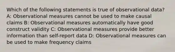 Which of the following statements is true of observational data? A: Observational measures cannot be used to make causal claims B: Observational measures automatically have good construct validity C: Observational measures provide better information than self-report data D: Observational measures can be used to make frequency claims