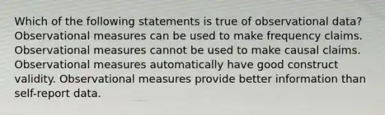 Which of the following statements is true of observational data? Observational measures can be used to make frequency claims. Observational measures cannot be used to make causal claims. Observational measures automatically have good construct validity. Observational measures provide better information than self-report data.