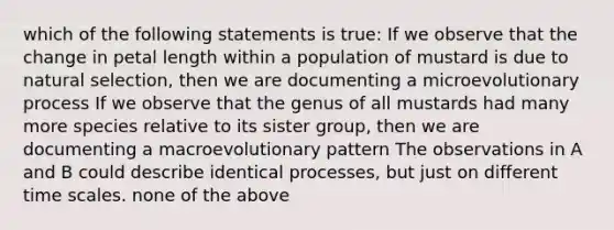 which of the following statements is true: If we observe that the change in petal length within a population of mustard is due to natural selection, then we are documenting a microevolutionary process If we observe that the genus of all mustards had many more species relative to its sister group, then we are documenting a macroevolutionary pattern The observations in A and B could describe identical processes, but just on different time scales. none of the above