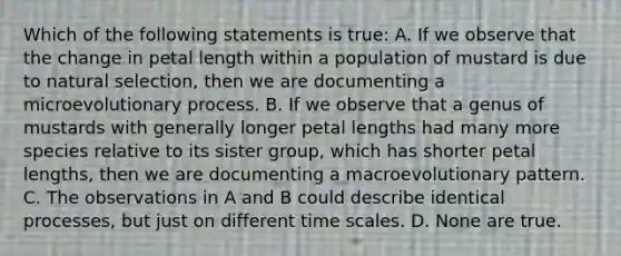 Which of the following statements is true: A. If we observe that the change in petal length within a population of mustard is due to natural selection, then we are documenting a microevolutionary process. B. If we observe that a genus of mustards with generally longer petal lengths had many more species relative to its sister group, which has shorter petal lengths, then we are documenting a macroevolutionary pattern. C. The observations in A and B could describe identical processes, but just on different time scales. D. None are true.