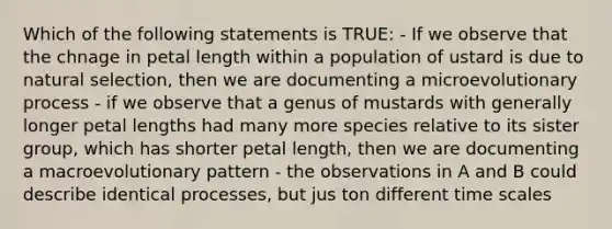 Which of the following statements is TRUE: - If we observe that the chnage in petal length within a population of ustard is due to natural selection, then we are documenting a microevolutionary process - if we observe that a genus of mustards with generally longer petal lengths had many more species relative to its sister group, which has shorter petal length, then we are documenting a macroevolutionary pattern - the observations in A and B could describe identical processes, but jus ton different time scales